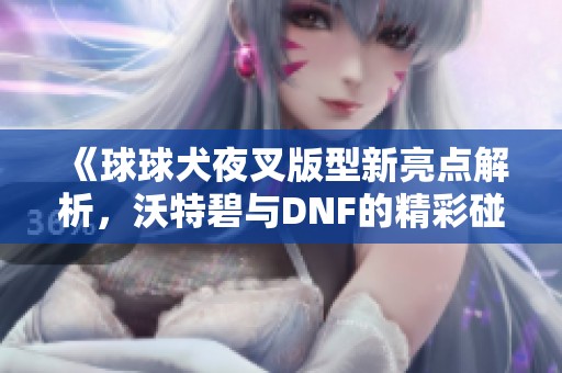 《球球犬夜叉版型新亮点解析，沃特碧与DNF的精彩碰撞》