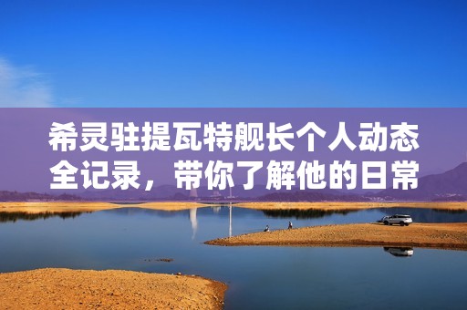 希灵驻提瓦特舰长个人动态全记录，带你了解他的日常生活与冒险经历