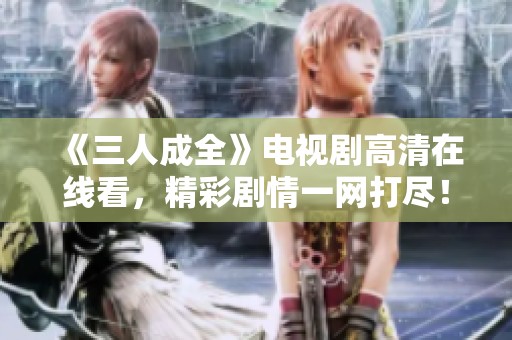 《三人成全》电视剧高清在线看，精彩剧情一网打尽！