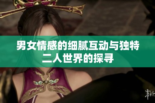 男女情感的细腻互动与独特二人世界的探寻