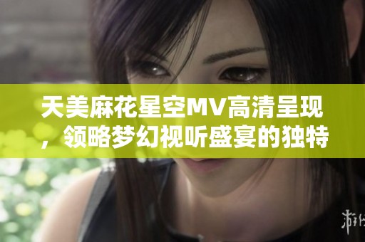 天美麻花星空MV高清呈现，领略梦幻视听盛宴的独特魅力