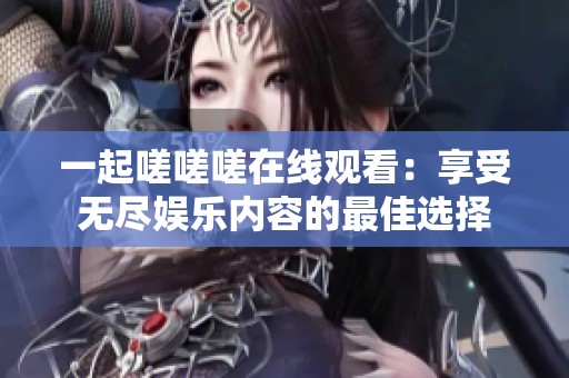 一起嗟嗟嗟在线观看：享受无尽娱乐内容的最佳选择