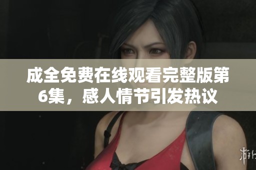 成全免费在线观看完整版第6集，感人情节引发热议