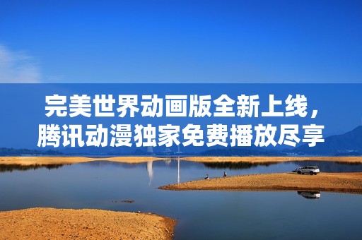 完美世界动画版全新上线，腾讯动漫独家免费播放尽享精彩剧情