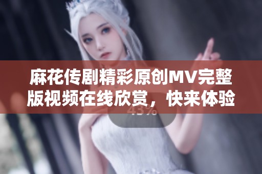 麻花传剧精彩原创MV完整版视频在线欣赏，快来体验其中的魅力