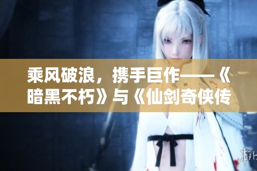 乘风破浪，携手巨作——《暗黑不朽》与《仙剑奇侠传》的奇幻联动探秘