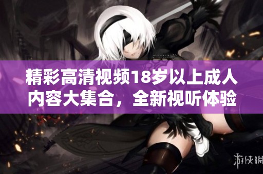 精彩高清视频18岁以上成人内容大集合，全新视听体验尽在这里