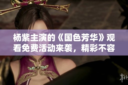 杨紫主演的《国色芳华》观看免费活动来袭，精彩不容错过