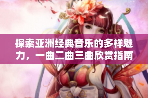 探索亚洲经典音乐的多样魅力，一曲二曲三曲欣赏指南