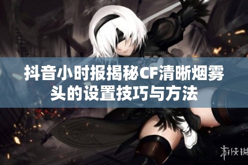 抖音小时报揭秘CF清晰烟雾头的设置技巧与方法