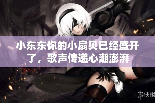 小东东你的小扇贝已经盛开了，歌声传递心潮澎湃
