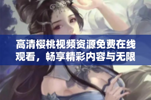 高清樱桃视频资源免费在线观看，畅享精彩内容与无限乐趣
