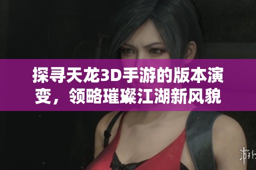 探寻天龙3D手游的版本演变，领略璀璨江湖新风貌
