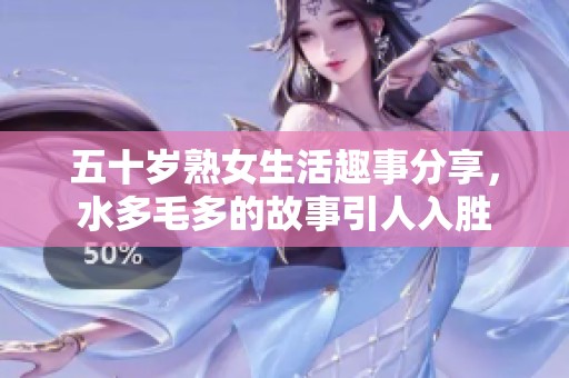 五十岁熟女生活趣事分享，水多毛多的故事引人入胜