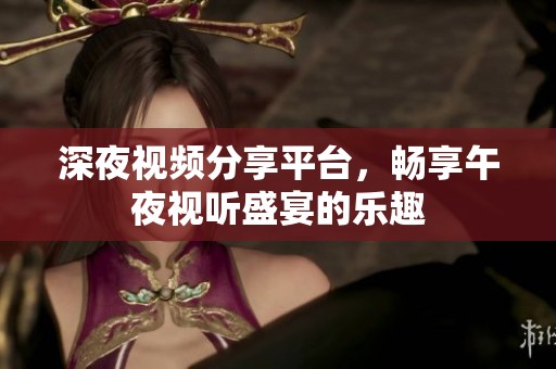 深夜视频分享平台，畅享午夜视听盛宴的乐趣