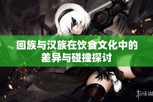 回族与汉族在饮食文化中的差异与碰撞探讨