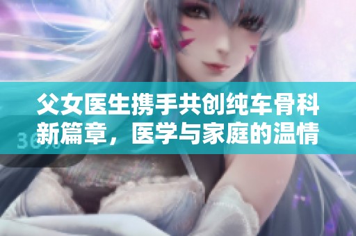 父女医生携手共创纯车骨科新篇章，医学与家庭的温情互动