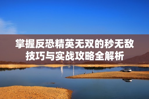 掌握反恐精英无双的秒无敌技巧与实战攻略全解析
