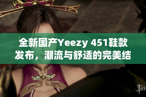 全新国产Yeezy 451鞋款发布，潮流与舒适的完美结合