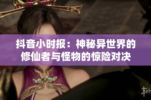 抖音小时报：神秘异世界的修仙者与怪物的惊险对决