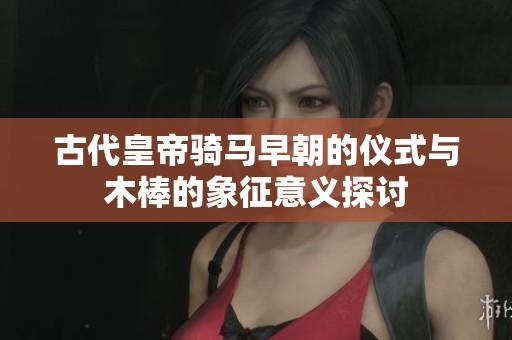 古代皇帝骑马早朝的仪式与木棒的象征意义探讨