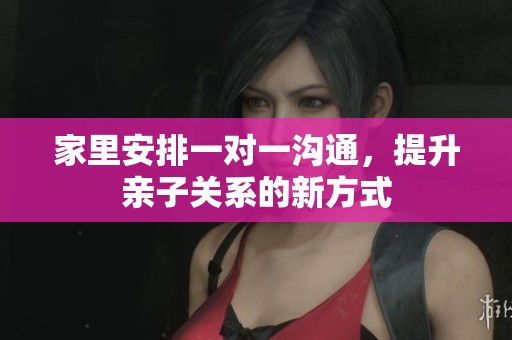 家里安排一对一沟通，提升亲子关系的新方式