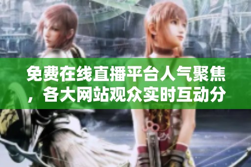免费在线直播平台人气聚焦，各大网站观众实时互动分析
