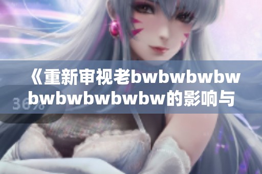 《重新审视老bwbwbwbwbwbwbwbwbw的影响与评价》