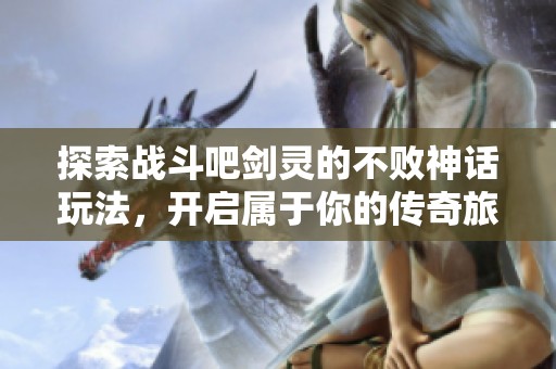 探索战斗吧剑灵的不败神话玩法，开启属于你的传奇旅程详解