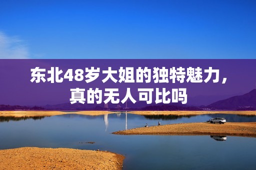 东北48岁大姐的独特魅力，真的无人可比吗