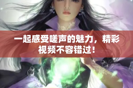 一起感受嗟声的魅力，精彩视频不容错过！
