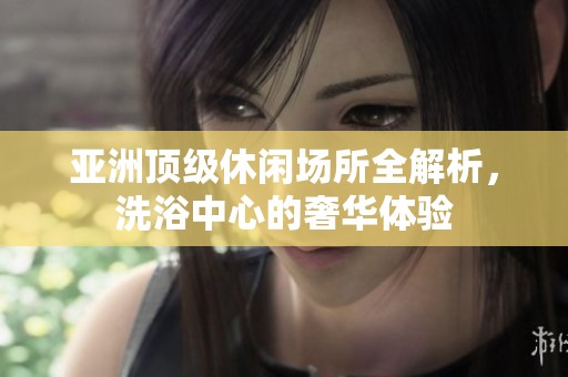亚洲顶级休闲场所全解析，洗浴中心的奢华体验