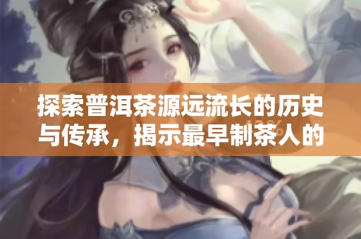 探索普洱茶源远流长的历史与传承，揭示最早制茶人的足迹