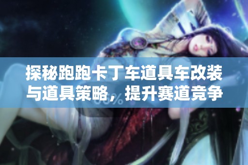探秘跑跑卡丁车道具车改装与道具策略，提升赛道竞争力的全攻略