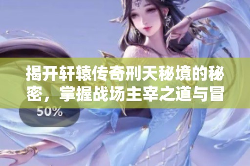 揭开轩辕传奇刑天秘境的秘密，掌握战场主宰之道与冒险技巧