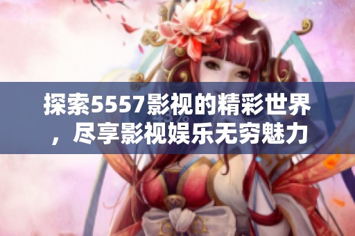 探索5557影视的精彩世界，尽享影视娱乐无穷魅力