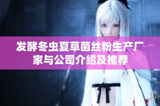 发酵冬虫夏草菌丝粉生产厂家与公司介绍及推荐
