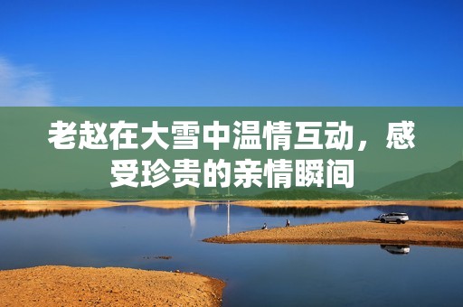 老赵在大雪中温情互动，感受珍贵的亲情瞬间