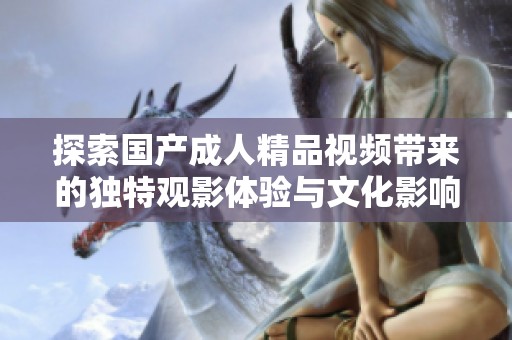 探索国产成人精品视频带来的独特观影体验与文化影响