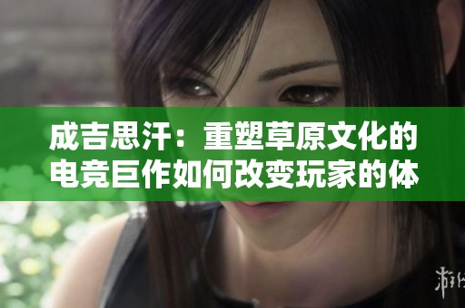 成吉思汗：重塑草原文化的电竞巨作如何改变玩家的体验与认知