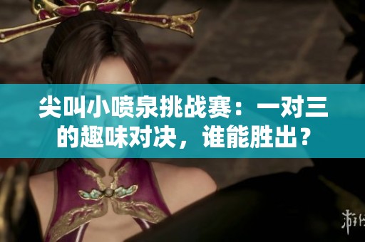 尖叫小喷泉挑战赛：一对三的趣味对决，谁能胜出？