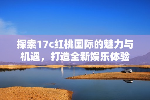 探索17c红桃国际的魅力与机遇，打造全新娱乐体验