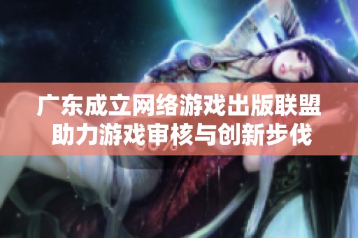 广东成立网络游戏出版联盟 助力游戏审核与创新步伐加快