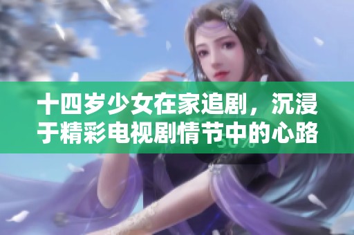 十四岁少女在家追剧，沉浸于精彩电视剧情节中的心路历程