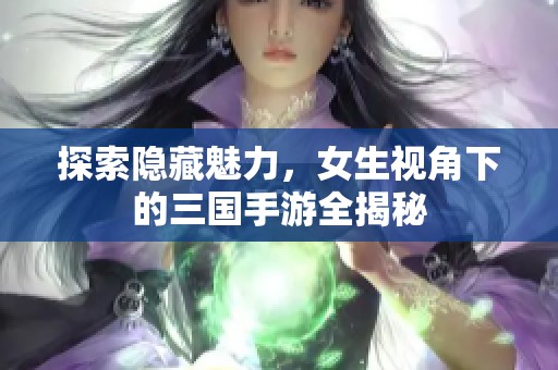 探索隐藏魅力，女生视角下的三国手游全揭秘