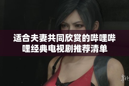 适合夫妻共同欣赏的哔哩哔哩经典电视剧推荐清单