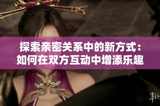 探索亲密关系中的新方式：如何在双方互动中增添乐趣
