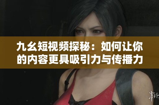 九幺短视频探秘：如何让你的内容更具吸引力与传播力