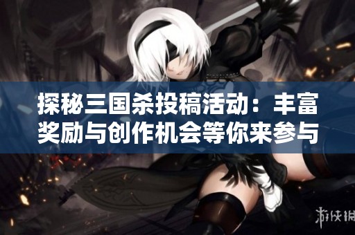 探秘三国杀投稿活动：丰富奖励与创作机会等你来参与
