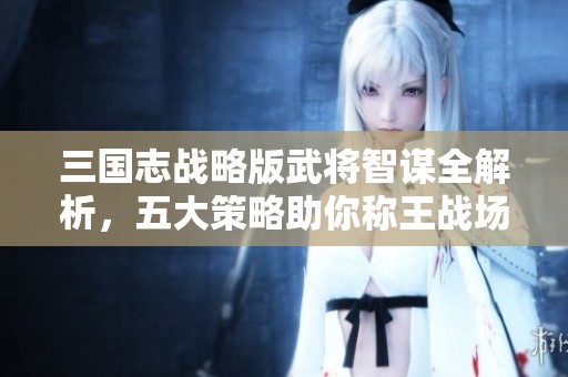 三国志战略版武将智谋全解析，五大策略助你称王战场之巅